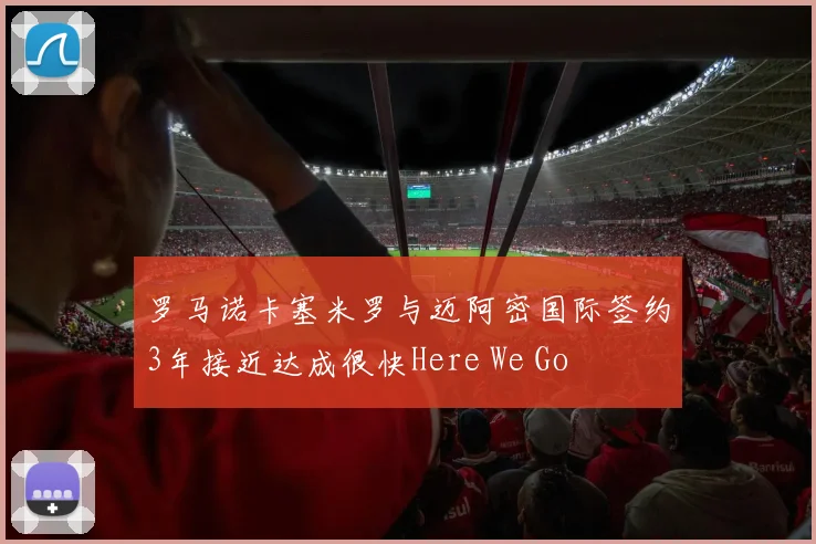 罗马诺卡塞米罗与迈阿密国际签约3年接近达成很快Here We Go