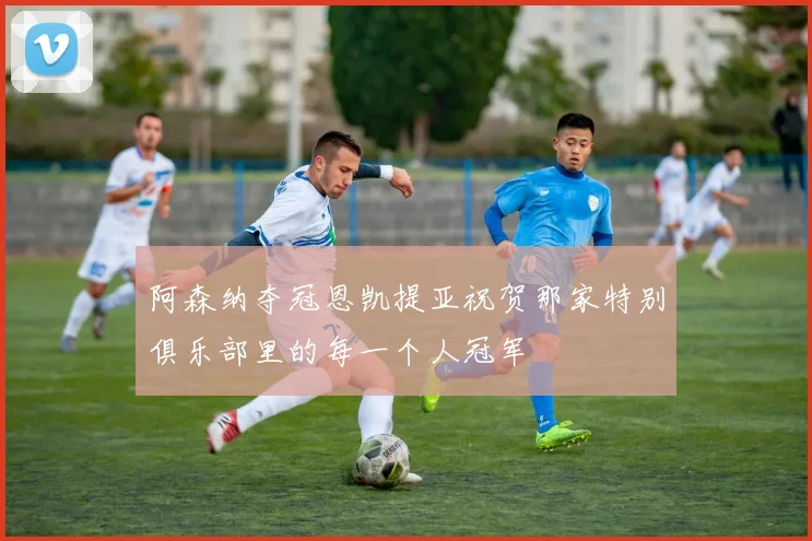 阿森纳夺冠恩凯提亚祝贺那家特别俱乐部里的每一个人冠军